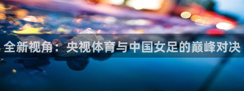 火凤足球直播：全新视角：央视体育与中国女足的巅峰对决